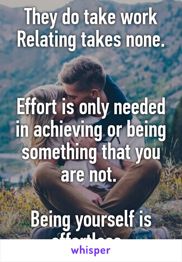 They do take work
Relating takes none. 

Effort is only needed in achieving or being something that you are not. 

Being yourself is effortless. 