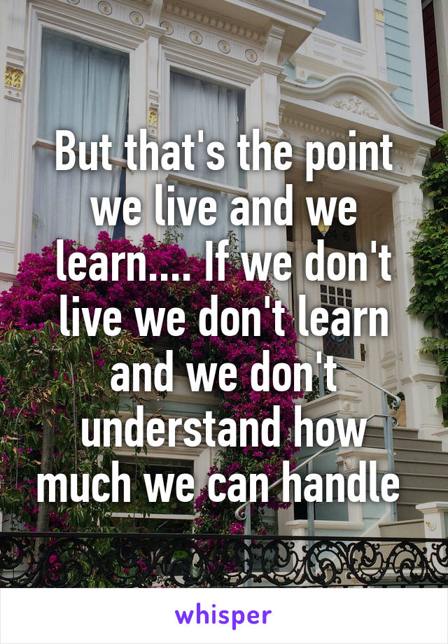 But that's the point we live and we learn.... If we don't live we don't learn and we don't understand how much we can handle 