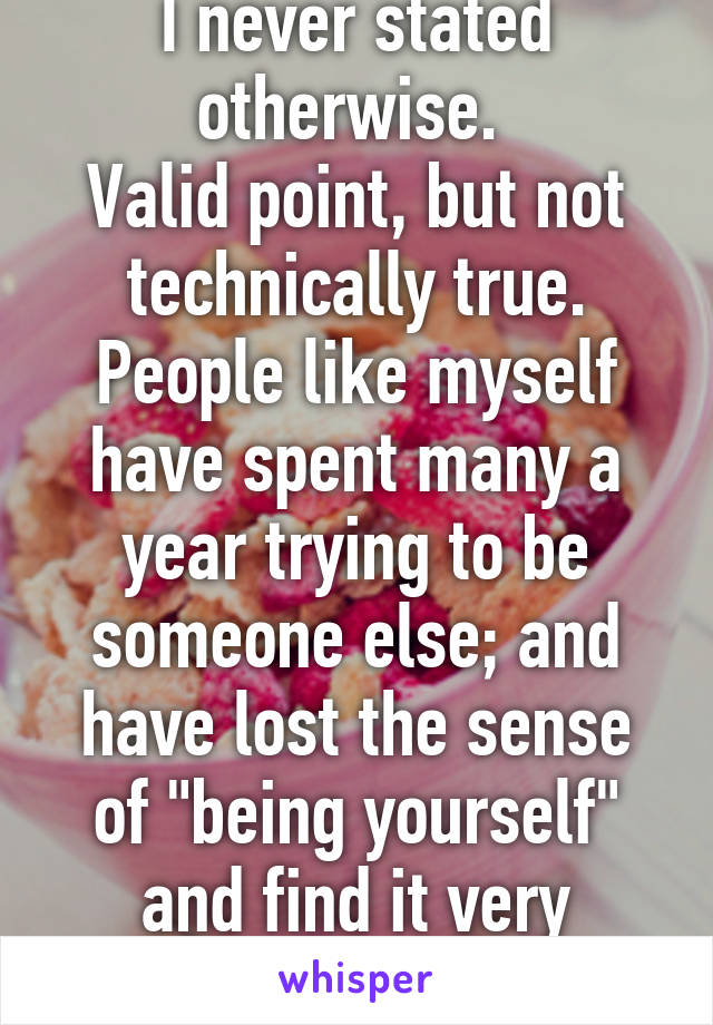 I never stated otherwise. 
Valid point, but not technically true.
People like myself have spent many a year trying to be someone else; and have lost the sense of "being yourself" and find it very difficult. 