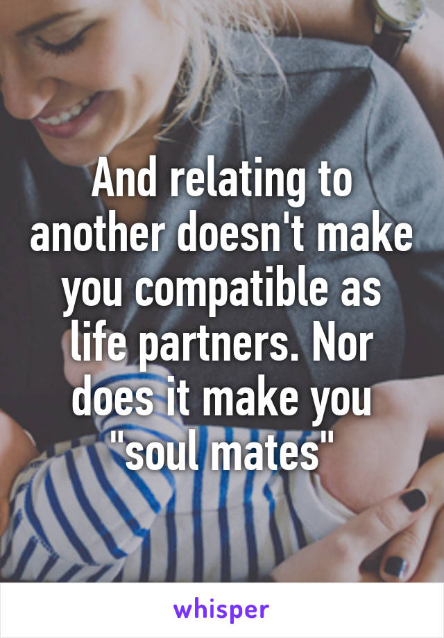 And relating to another doesn't make you compatible as life partners. Nor does it make you "soul mates"