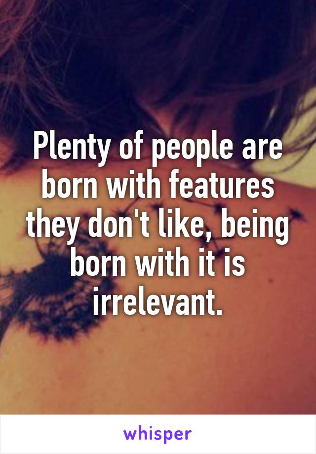 Plenty of people are born with features they don't like, being born with it is irrelevant.