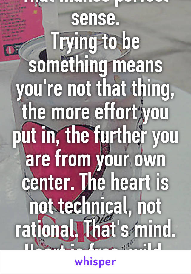 That makes perfect sense.
Trying to be something means you're not that thing, the more effort you put in, the further you are from your own center. The heart is not technical, not rational. That's mind. Heart is free, wild, unique.