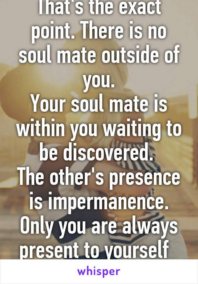 That's the exact point. There is no soul mate outside of you.
Your soul mate is within you waiting to be discovered. 
The other's presence is impermanence. Only you are always present to yourself  
