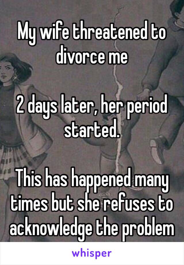 My wife threatened to divorce me

2 days later, her period started.

This has happened many times but she refuses to acknowledge the problem