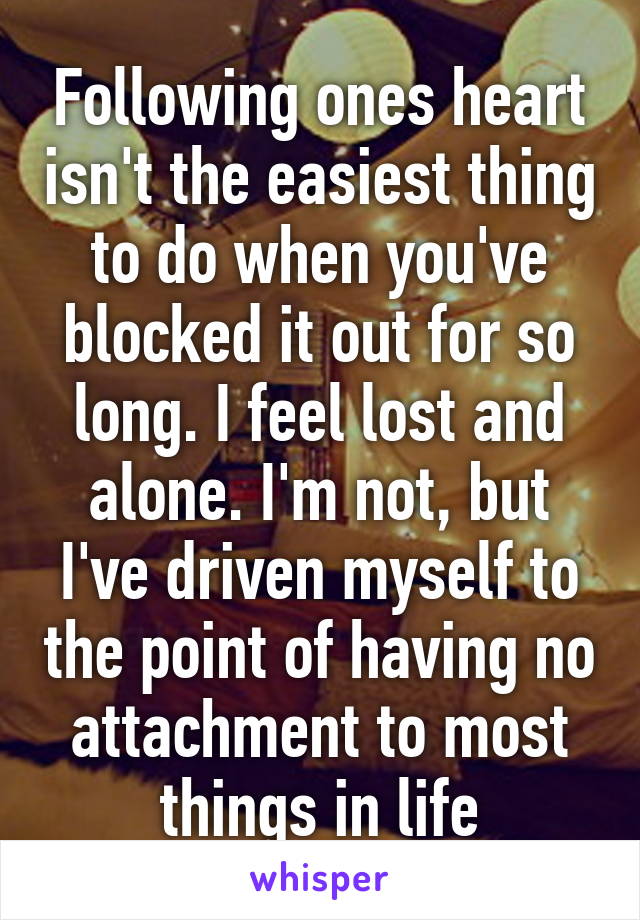 Following ones heart isn't the easiest thing to do when you've blocked it out for so long. I feel lost and alone. I'm not, but I've driven myself to the point of having no attachment to most things in life