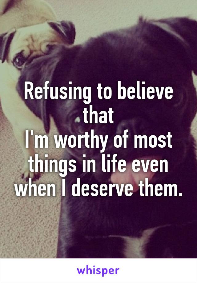 Refusing to believe that
I'm worthy of most things in life even when I deserve them.