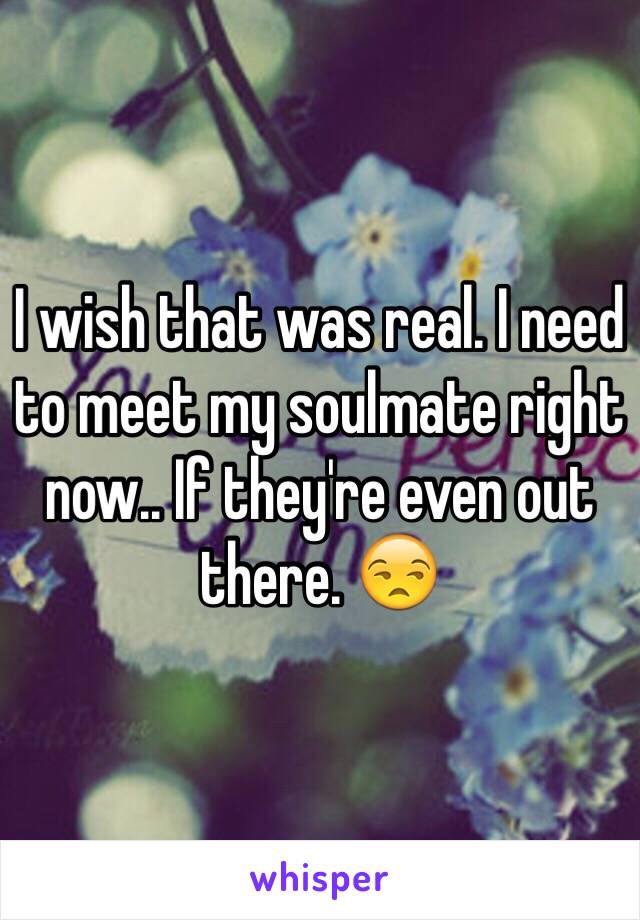 I wish that was real. I need to meet my soulmate right now.. If they're even out there. 😒