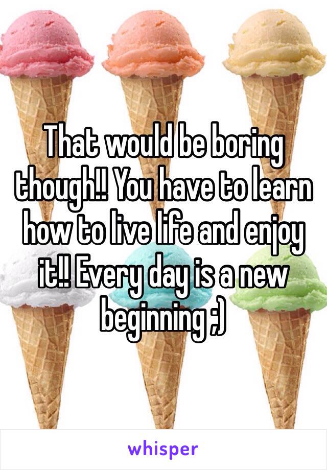 That would be boring though!! You have to learn how to live life and enjoy it!! Every day is a new beginning ;)