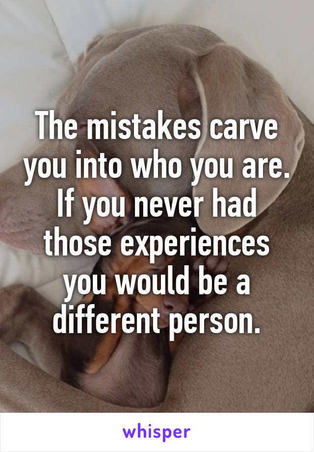 The mistakes carve you into who you are. If you never had those experiences you would be a different person.