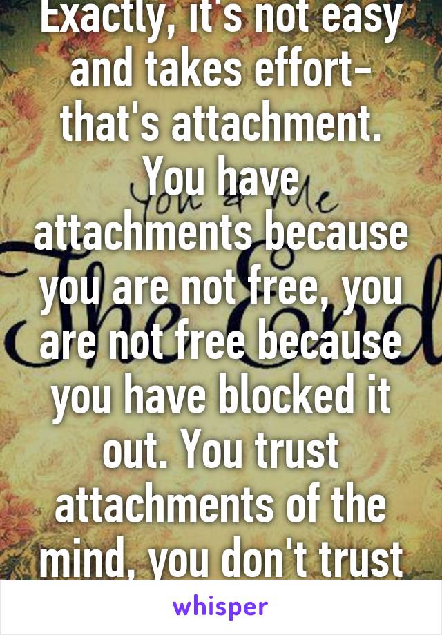 Exactly, it's not easy and takes effort- that's attachment. You have attachments because you are not free, you are not free because you have blocked it out. You trust attachments of the mind, you don't trust your heart. 