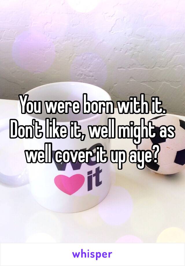 You were born with it. Don't like it, well might as well cover it up aye? 