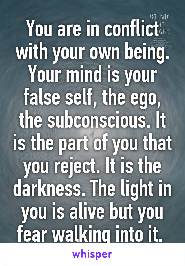 You are in conflict with your own being. Your mind is your false self, the ego, the subconscious. It is the part of you that you reject. It is the darkness. The light in you is alive but you fear walking into it. 