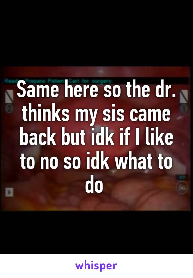 Same here so the dr. thinks my sis came back but idk if I like to no so idk what to do 