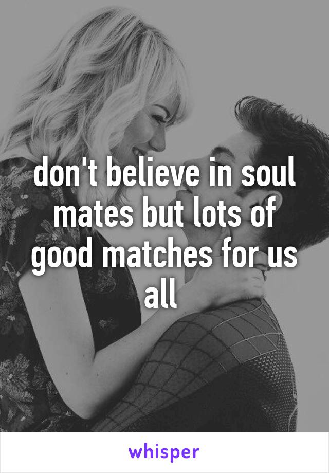 don't believe in soul mates but lots of good matches for us all 