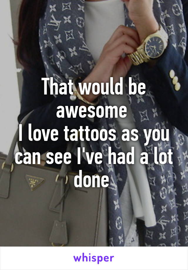 That would be awesome 
I love tattoos as you can see I've had a lot done 