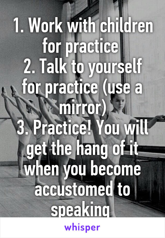 1. Work with children for practice 
2. Talk to yourself for practice (use a mirror)
3. Practice! You will get the hang of it when you become accustomed to speaking 