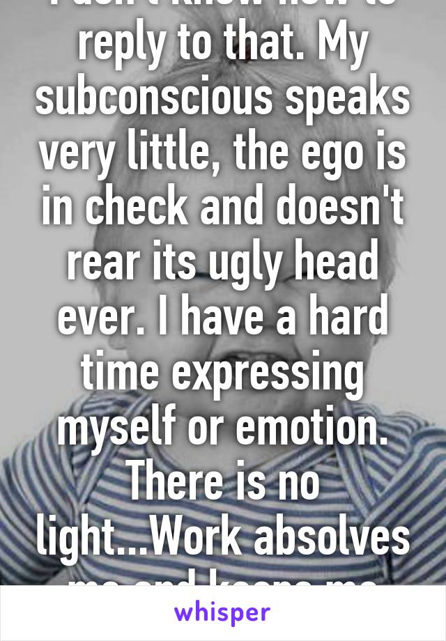 I don't know how to reply to that. My subconscious speaks very little, the ego is in check and doesn't rear its ugly head ever. I have a hard time expressing myself or emotion. There is no light...Work absolves me and keeps me going