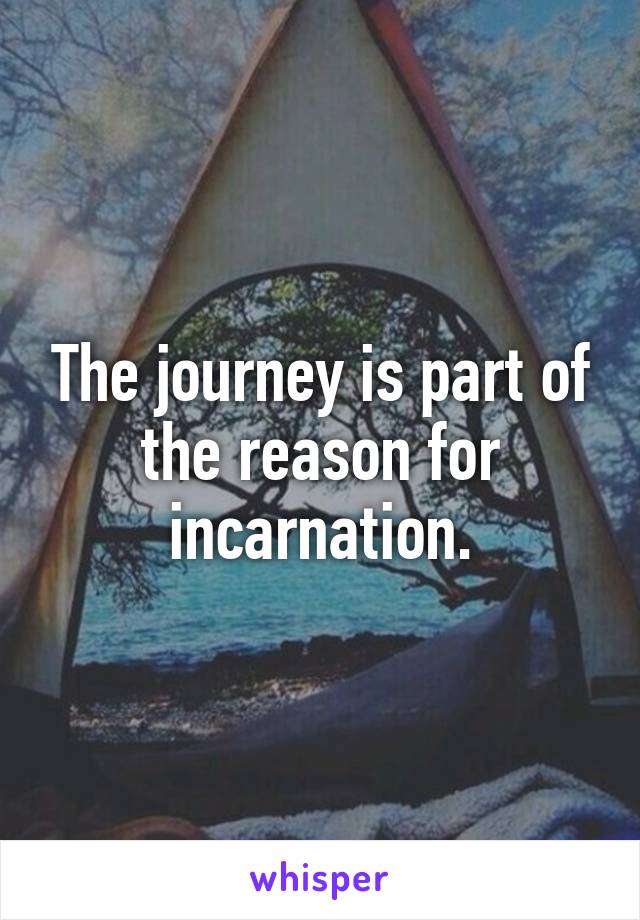 The journey is part of the reason for incarnation.