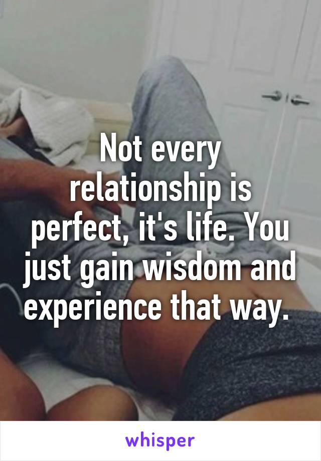 Not every relationship is perfect, it's life. You just gain wisdom and experience that way. 