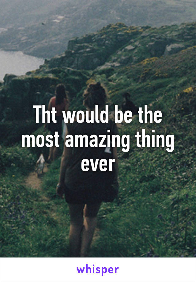 Tht would be the most amazing thing ever