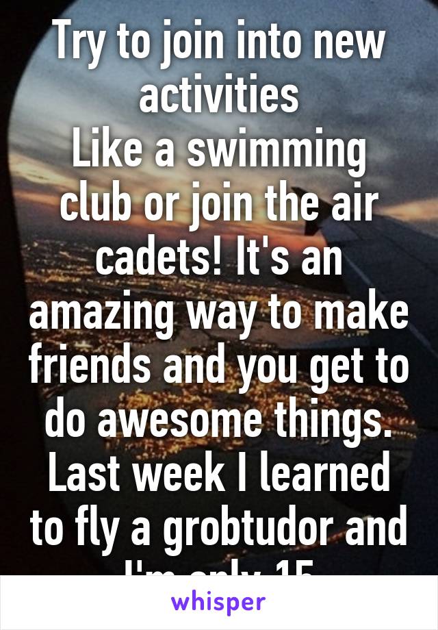 Try to join into new activities
Like a swimming club or join the air cadets! It's an amazing way to make friends and you get to do awesome things. Last week I learned to fly a grobtudor and I'm only 15