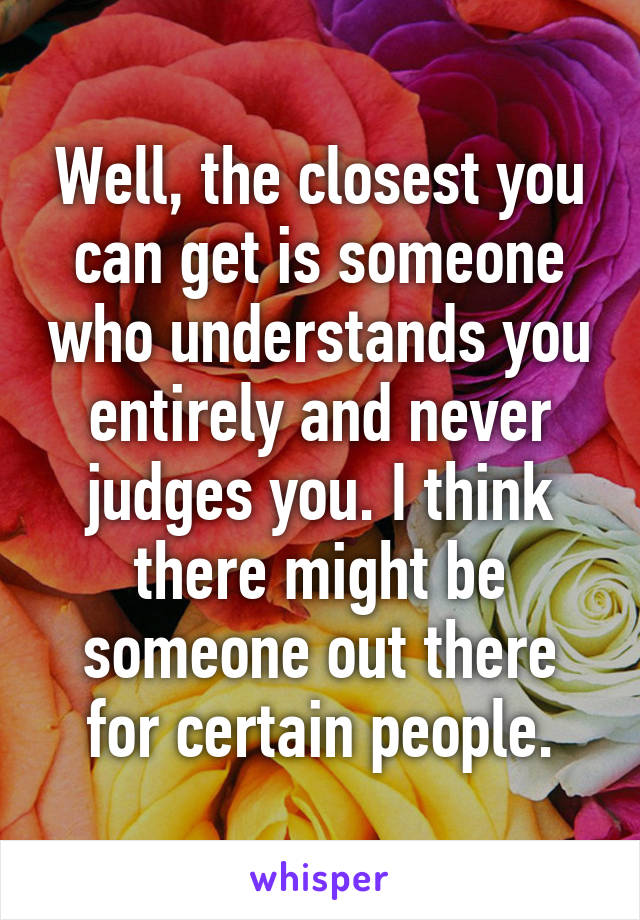 Well, the closest you can get is someone who understands you entirely and never judges you. I think there might be someone out there for certain people.