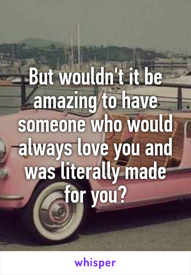 But wouldn't it be amazing to have someone who would always love you and was literally made for you?