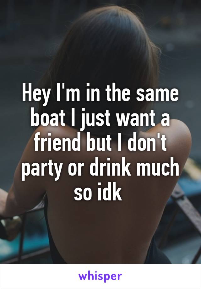 Hey I'm in the same boat I just want a friend but I don't party or drink much so idk 