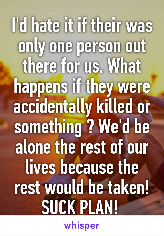 I'd hate it if their was only one person out there for us. What happens if they were accidentally killed or something ? We'd be alone the rest of our lives because the rest would be taken! SUCK PLAN! 