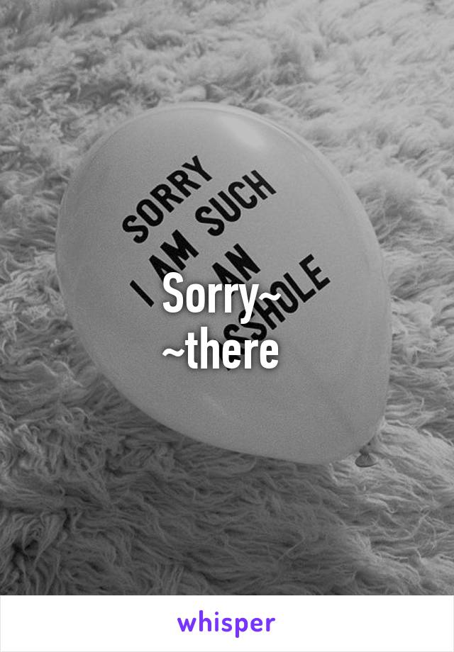 Sorry~ 
~there 