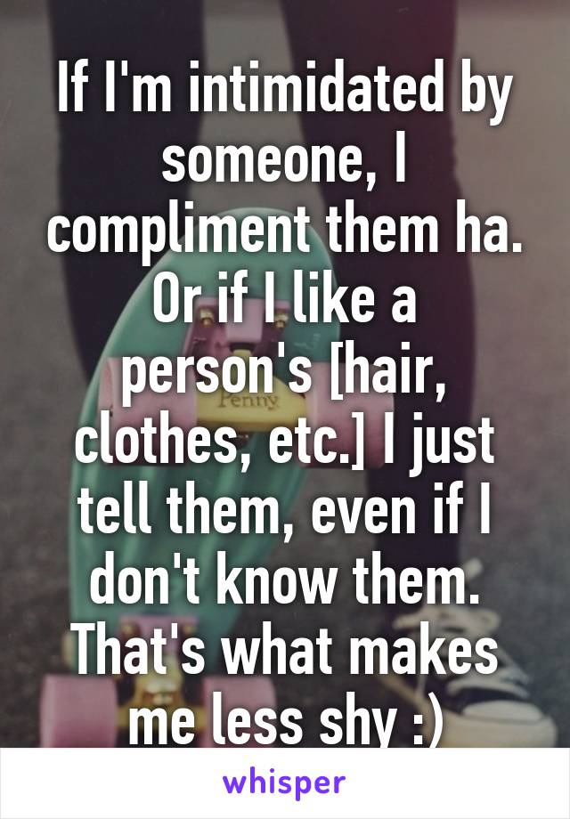 If I'm intimidated by someone, I compliment them ha.
Or if I like a person's [hair, clothes, etc.] I just tell them, even if I don't know them.
That's what makes me less shy :)