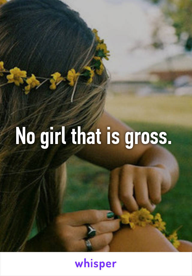 No girl that is gross. 