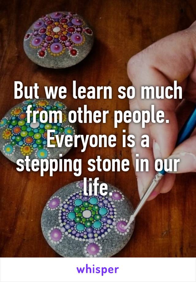 But we learn so much from other people. Everyone is a stepping stone in our life.