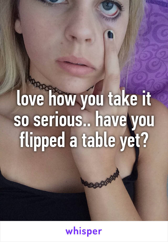 love how you take it so serious.. have you flipped a table yet?