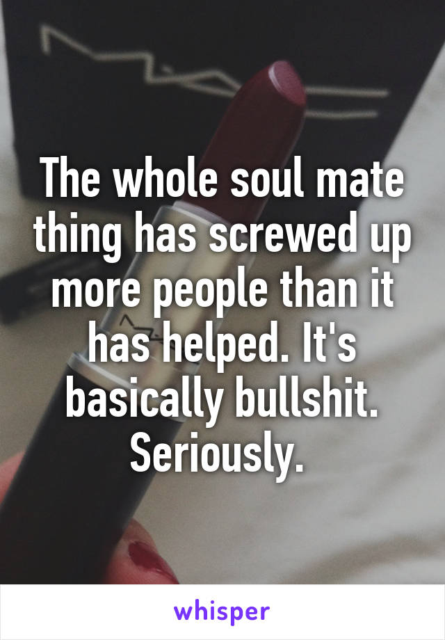 The whole soul mate thing has screwed up more people than it has helped. It's basically bullshit. Seriously. 