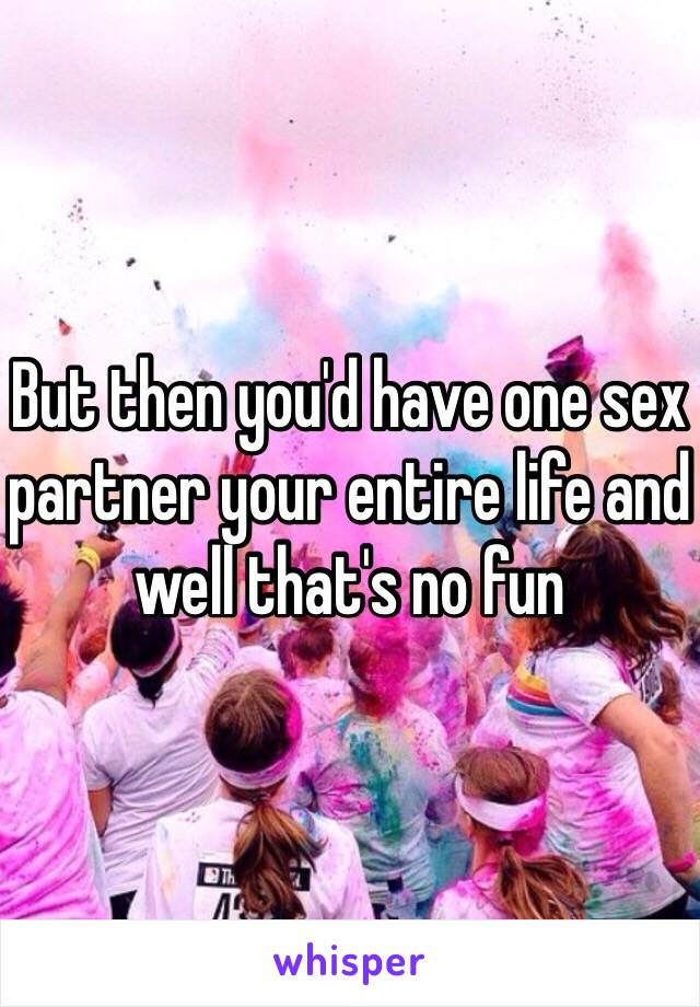 But then you'd have one sex partner your entire life and well that's no fun