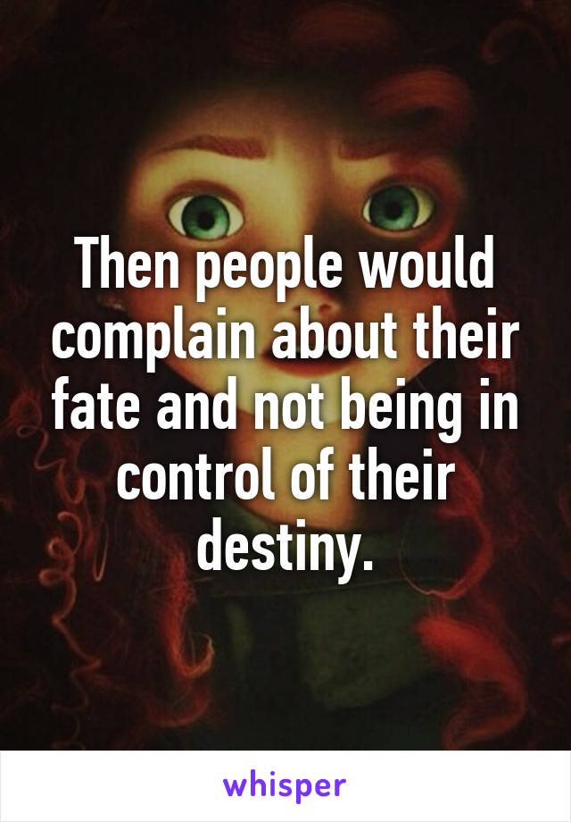 Then people would complain about their fate and not being in control of their destiny.