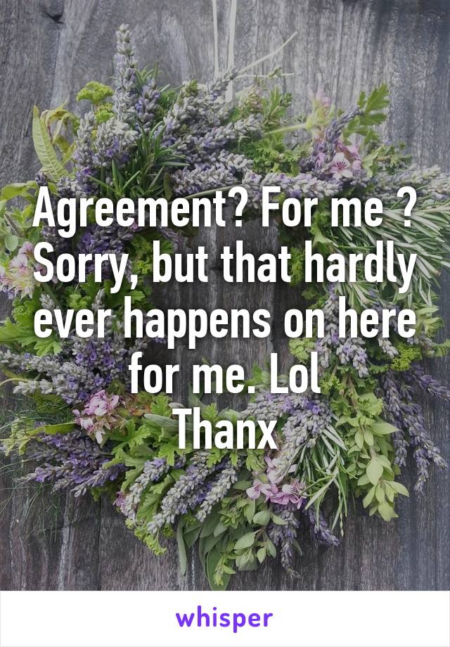 Agreement? For me ? Sorry, but that hardly ever happens on here for me. Lol
Thanx