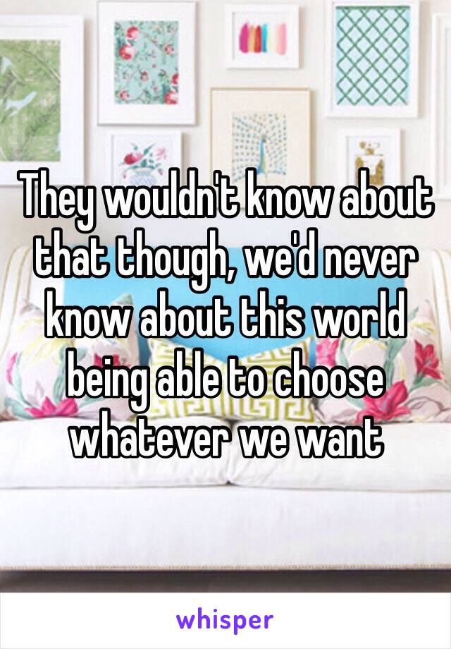 They wouldn't know about that though, we'd never know about this world being able to choose whatever we want 