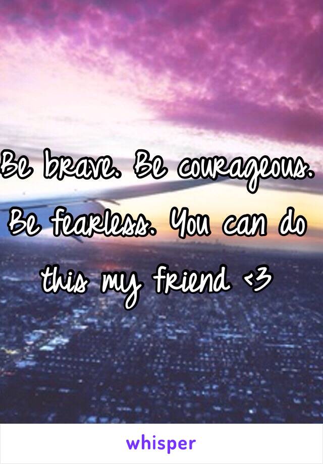 Be brave. Be courageous. Be fearless. You can do this my friend <3 