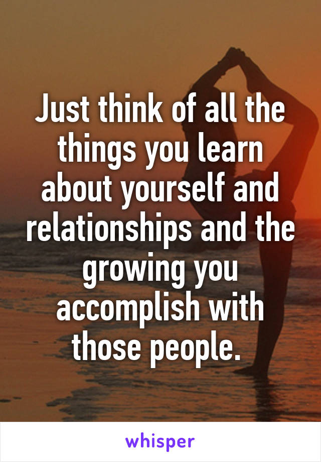 Just think of all the things you learn about yourself and relationships and the growing you accomplish with those people. 