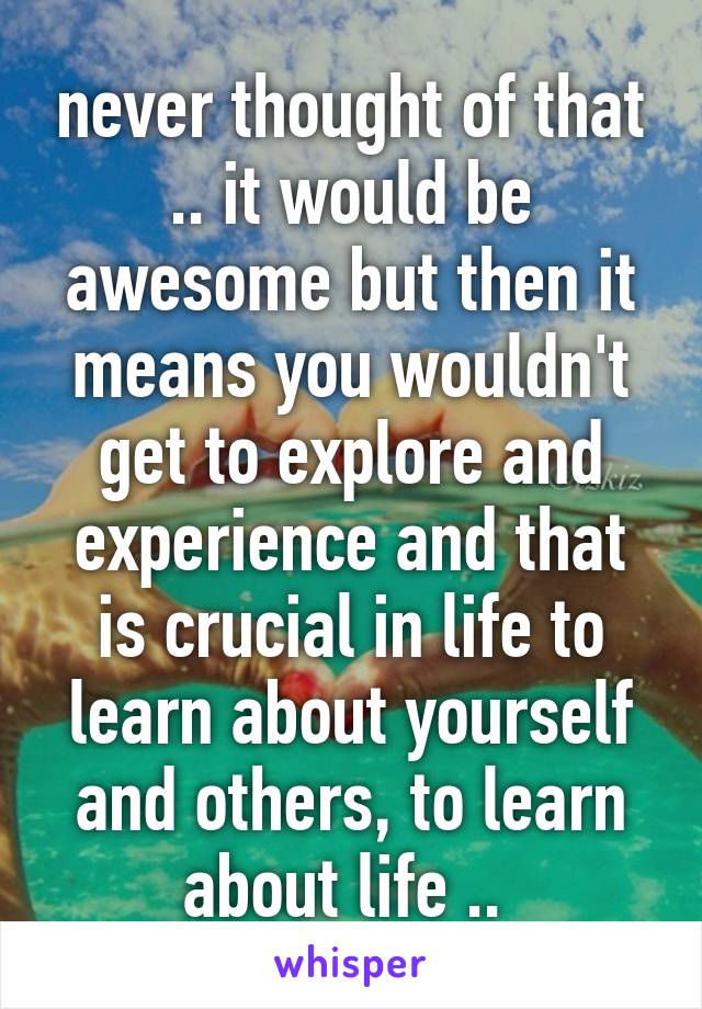 never thought of that .. it would be awesome but then it means you wouldn't get to explore and experience and that is crucial in life to learn about yourself and others, to learn about life .. 