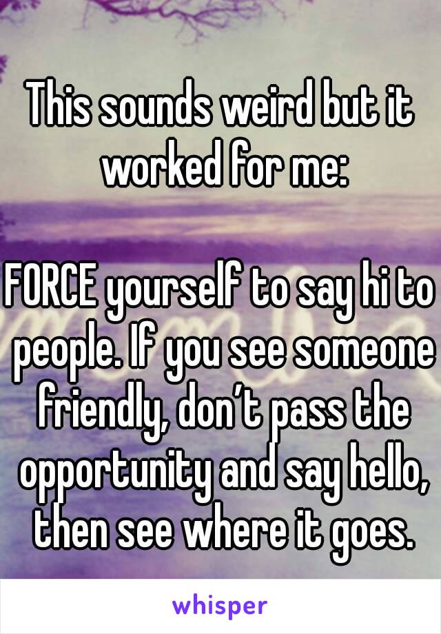 This sounds weird but it worked for me:

FORCE yourself to say hi to people. If you see someone friendly, don’t pass the opportunity and say hello, then see where it goes.