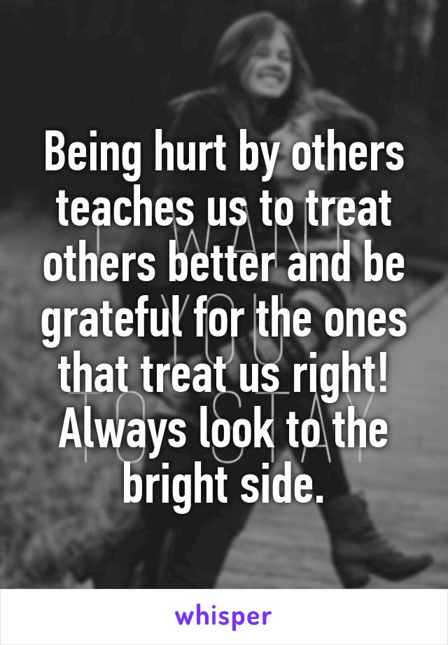 Being hurt by others teaches us to treat others better and be grateful for the ones that treat us right! Always look to the bright side.