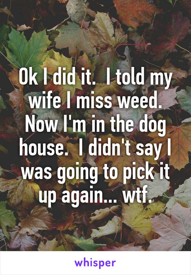 Ok I did it.  I told my wife I miss weed. Now I'm in the dog house.  I didn't say I was going to pick it up again... wtf.