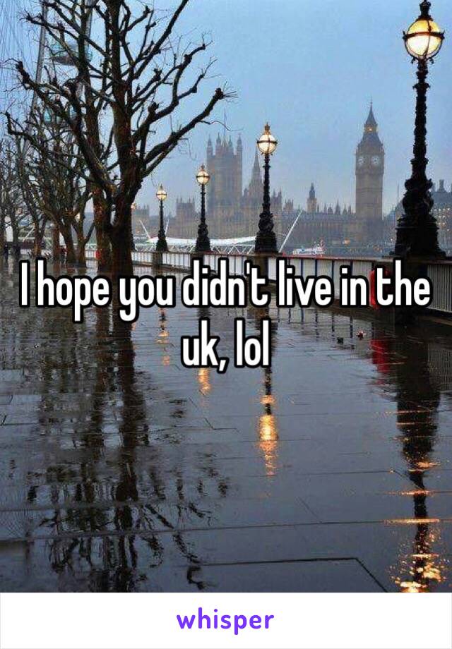 I hope you didn't live in the uk, lol