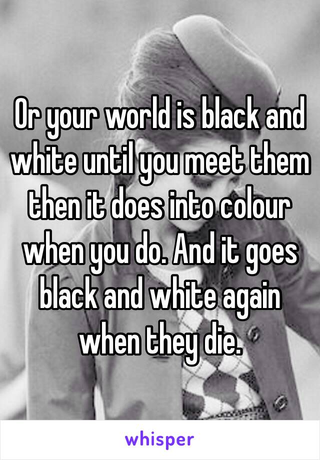 Or your world is black and white until you meet them then it does into colour when you do. And it goes black and white again when they die. 