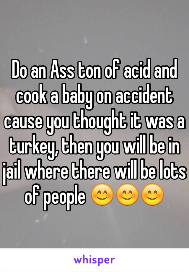 Do an Ass ton of acid and cook a baby on accident cause you thought it was a turkey, then you will be in jail where there will be lots of people 😊😊😊