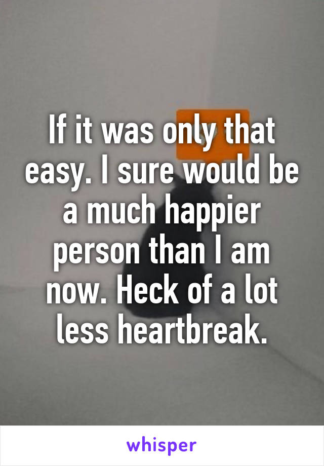 If it was only that easy. I sure would be a much happier person than I am now. Heck of a lot less heartbreak.