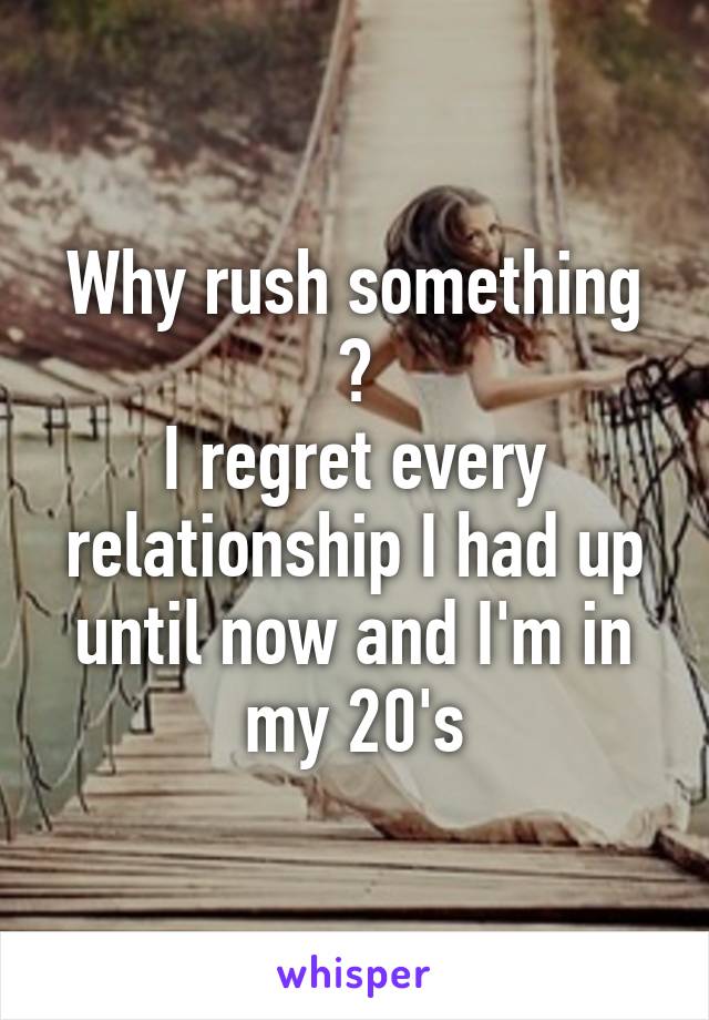 Why rush something ?
I regret every relationship I had up until now and I'm in my 20's